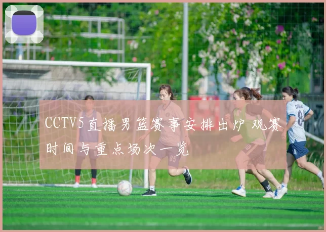 CCTV5直播男篮赛事安排出炉 观赛时间与重点场次一览