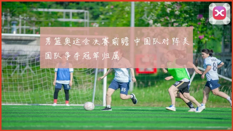 男篮奥运会决赛前瞻 中国队对阵美国队争夺冠军归属